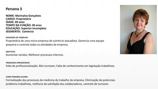 Persona 3
NOME: Marinalva Gonçalves
CARGO: Proprietária
IDADE: 60 anos
TEMPO NA FUNÇÃO: 40 anos
EDUCAÇÃO: Superior Incompleto
SEGMENTO: Comércio
DESCRIÇÃO DO TRABALHO:
Proprietária de uma micro empresa de comércio atacadista. Gerencia uma equipe
pequena e controla todas as atividades da empresa.
OBJETIVOS:
Aumentar vendas; Melhorar processos internos.
PROBLEMAS APRESENTADOS :
Falta de profissionalização; Alto turnover; Falta de conhecimento em legislação trabalhista.
COMO PODEMOS AJUDAR:
Formalização dos processos de medicina do trabalho da empresa. Eliminação de potenciais
problema trabalhista, melhoria da satisfação dos colaboradores, controle de turnover.
 