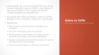 Sobre os OKRs
▪ Compilação de um conjunto de técnicas Andy
Grove e equipe criam os OKRs. Logo depois a
técnica começou a ser usada pela recém
criada Google e se popularizou;
▪ Empresas de todos os portes usam incluindo
Google, Intel, LinkedIN e Requisito Tecnologia;
▪ Benefícios
▪ Dão clareza no alinhamento estratégico da
empresa
▪ Foca em resultado e não em esforço
▪ Planejamento é participativo e todos passam
senso de cocriação e de responsabilidade
▪ Ajuda na tomada de decisões baseada em dados
em detrimentos de opiniões
▪ Provoca aprendizado e melhorias constantes
 