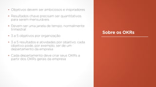 Sobre os OKRs
▪ Objetivos devem ser ambiciosos e inspiradores
▪ Resultados chave precisam ser quantitativos
para serem mensuráveis
▪ Devem ser uma janela de tempo, normalmente
trimestral
▪ 3 a 5 objetivos por organização
▪ 3 a 5 resultados e atividades por objetivo, cada
objetivo pode, por exemplo, ser de um
departamento da empresa
▪ Cada departamento deve criar seus OKRs a
partir dos OKRs gerais da empresa
 