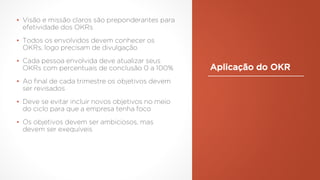 Aplicação do OKR
▪ Visão e missão claros são preponderantes para
efetividade dos OKRs
▪ Todos os envolvidos devem conhecer os
OKRs, logo precisam de divulgação
▪ Cada pessoa envolvida deve atualizar seus
OKRs com percentuais de conclusão 0 a 100%
▪ Ao final de cada trimestre os objetivos devem
ser revisados
▪ Deve se evitar incluir novos objetivos no meio
do ciclo para que a empresa tenha foco
▪ Os objetivos devem ser ambiciosos, mas
devem ser exequíveis
 