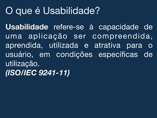 O que é Usabilidade?!
Usabilidade refere-se à capacidade de
uma aplicação ser compreendida,
aprendida, utilizada e atrativa para o
usuário, em condições especíﬁcas de
utilização.!
(ISO/IEC 9241-11)
 