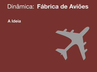 Dinâmica:! Fábrica de Aviões
A Ideia
 