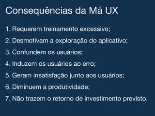 Consequências da Má UX!
1.  Requerem treinamento excessivo;!
2.  Desmotivam a exploração do aplicativo;!
3.  Confundem os usuários;!
4.  Induzem os usuários ao erro;!
5.  Geram insatisfação junto aos usuários;!
6.  Diminuem a produtividade;!
7.  Não trazem o retorno de investimento previsto.!
 