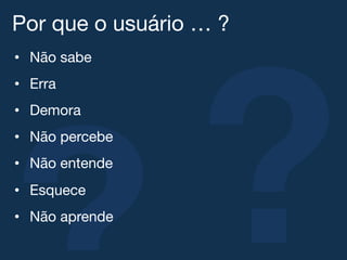 ?
Por que o usuário … ?!
•  Não sabe!
•  Erra!
•  Demora!
•  Não percebe!
•  Não entende!
•  Esquece!
•  Não aprende!
 
