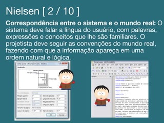 Nielsen [ 2 / 10 ]!
Correspondência entre o sistema e o mundo real: O
sistema deve falar a língua do usuário, com palavras,
expressões e conceitos que lhe são familiares. O
projetista deve seguir as convenções do mundo real,
fazendo com que a informação apareça em uma
ordem natural e lógica.!
 