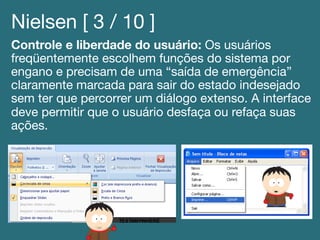 Nielsen [ 3 / 10 ]!
Controle e liberdade do usuário: Os usuários
freqüentemente escolhem funções do sistema por
engano e precisam de uma “saída de emergência”
claramente marcada para sair do estado indesejado
sem ter que percorrer um diálogo extenso. A interface
deve permitir que o usuário desfaça ou refaça suas
ações.!
 