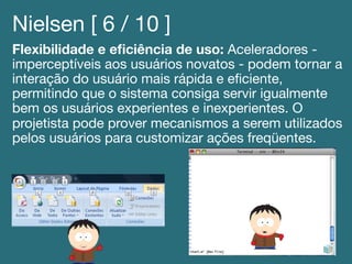 Nielsen [ 6 / 10 ]!
Flexibilidade e eﬁciência de uso: Aceleradores -
imperceptíveis aos usuários novatos - podem tornar a
interação do usuário mais rápida e eﬁciente,
permitindo que o sistema consiga servir igualmente
bem os usuários experientes e inexperientes. O
projetista pode prover mecanismos a serem utilizados
pelos usuários para customizar ações freqüentes.!
 