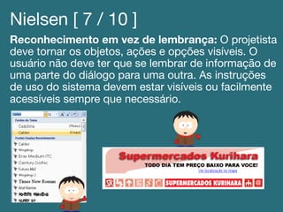 Nielsen [ 7 / 10 ]!
Reconhecimento em vez de lembrança: O projetista
deve tornar os objetos, ações e opções visíveis. O
usuário não deve ter que se lembrar de informação de
uma parte do diálogo para uma outra. As instruções
de uso do sistema devem estar visíveis ou facilmente
acessíveis sempre que necessário.!
!
 