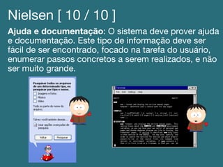 Nielsen [ 10 / 10 ]!
Ajuda e documentação: O sistema deve prover ajuda
e documentação. Este tipo de informação deve ser
fácil de ser encontrado, focado na tarefa do usuário,
enumerar passos concretos a serem realizados, e não
ser muito grande.!
 