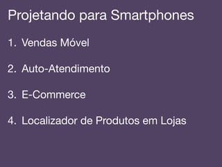 Projetando para Smartphones!
1.  Vendas Móvel!
2.  Auto-Atendimento!
!
3.  E-Commerce!
4.  Localizador de Produtos em Lojas!
 