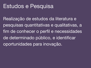 Estudos e Pesquisa!
Realização de estudos da literatura e
pesquisas quantitativas e qualitativas, a
ﬁm de conhecer o perﬁl e necessidades
de determinado público, e identiﬁcar
oportunidades para inovação.!
 
