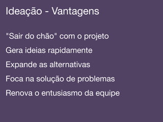 Ideação - Vantagens!
"Sair do chão" com o projeto!
Gera ideias rapidamente!
Expande as alternativas!
Foca na solução de problemas!
Renova o entusiasmo da equipe!
 