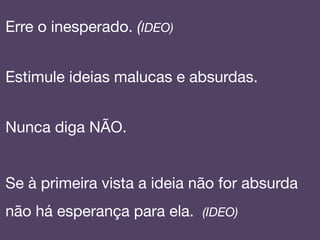 Erre o inesperado. (IDEO)

Estimule ideias malucas e absurdas.!
!
Nunca diga NÃO.!
!
Se à primeira vista a ideia não for absurda
não há esperança para ela. (IDEO)!
 