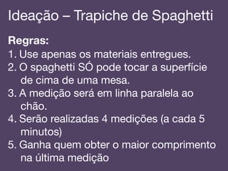 Ideação – Trapiche de Spaghetti!
Regras:!
1.  Use apenas os materiais entregues.!
2.  O spaghetti SÓ pode tocar a superfície
de cima de uma mesa.!
3.  A medição será em linha paralela ao
chão.!
4.  Serão realizadas 4 medições (a cada 5
minutos)!
5.  Ganha quem obter o maior comprimento
na última medição!
 
