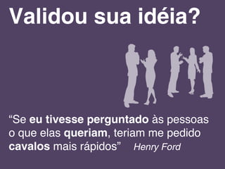 “Se eu tivesse perguntado às pessoas
o que elas queriam, teriam me pedido
cavalos mais rápidos” Henry Ford
Validou sua idéia?
 