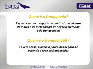 Quem é o franqueado?É quem executa o negócio na ponta através do uso da marca e da metodologia de negócio oferecida pelo franqueadoRQuem é o franqueadoR?É quem pensa, planeja o futuro dos negócios e gerencia a rede de franqueados