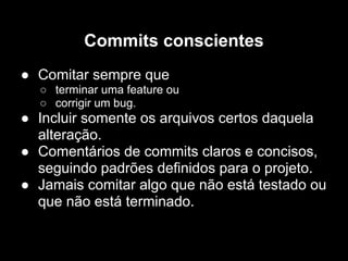 Commits conscientes
● Comitar sempre que
  ○ terminar uma feature ou
  ○ corrigir um bug.
● Incluir somente os arquivos certos daquela
  alteração.
● Comentários de commits claros e concisos,
  seguindo padrões definidos para o projeto.
● Jamais comitar algo que não está testado ou
  que não está terminado.
 