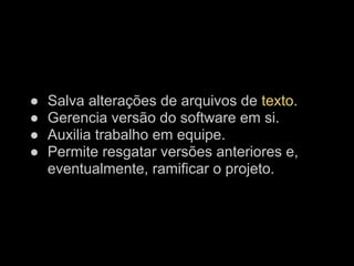●   Salva alterações de arquivos de texto.
●   Gerencia versão do software em si.
●   Auxilia trabalho em equipe.
●   Permite resgatar versões anteriores e,
    eventualmente, ramificar o projeto.
 