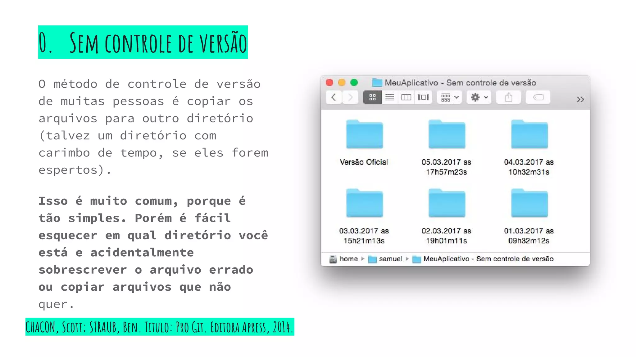 0. Sem controle de versão
O método de controle de versão
de muitas pessoas é copiar os
arquivos para outro diretório
(talvez um diretório com
carimbo de tempo, se eles forem
espertos).
Isso é muito comum, porque é
tão simples. Porém é fácil
esquecer em qual diretório você
está e acidentalmente
sobrescrever o arquivo errado
ou copiar arquivos que não
quer.
CHACON, Scott; STRAUB, Ben. Titulo: Pro Git. Editora Apress, 2014.
 
