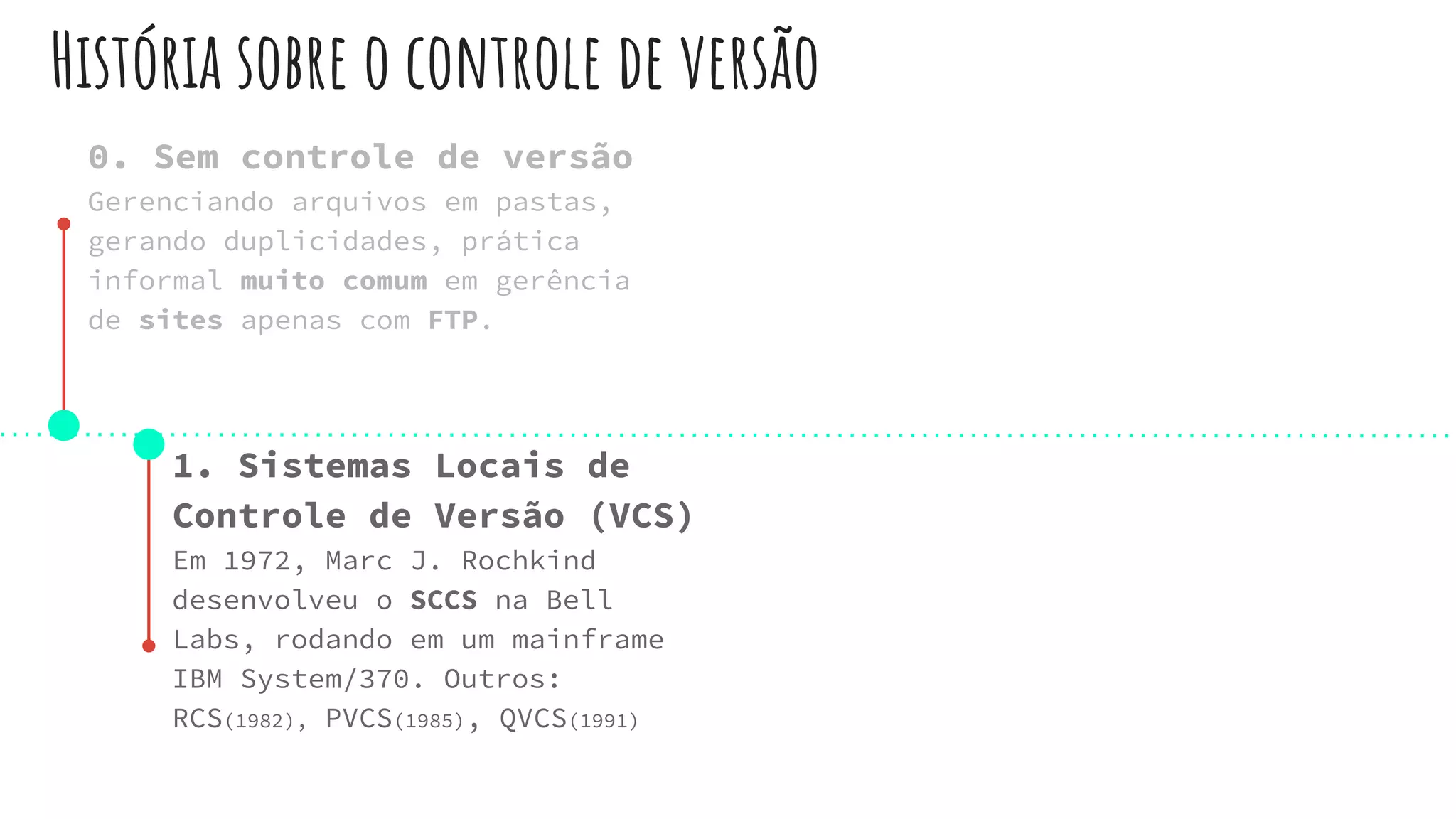 História sobre o controle de versão
0. Sem controle de versão
Gerenciando arquivos em pastas,
gerando duplicidades, prática
informal muito comum em gerência
de sites apenas com FTP.
1. Sistemas Locais de
Controle de Versão (VCS)
Em 1972, Marc J. Rochkind
desenvolveu o SCCS na Bell
Labs, rodando em um mainframe
IBM System/370. Outros:
RCS(1982), PVCS(1985), QVCS(1991)
 