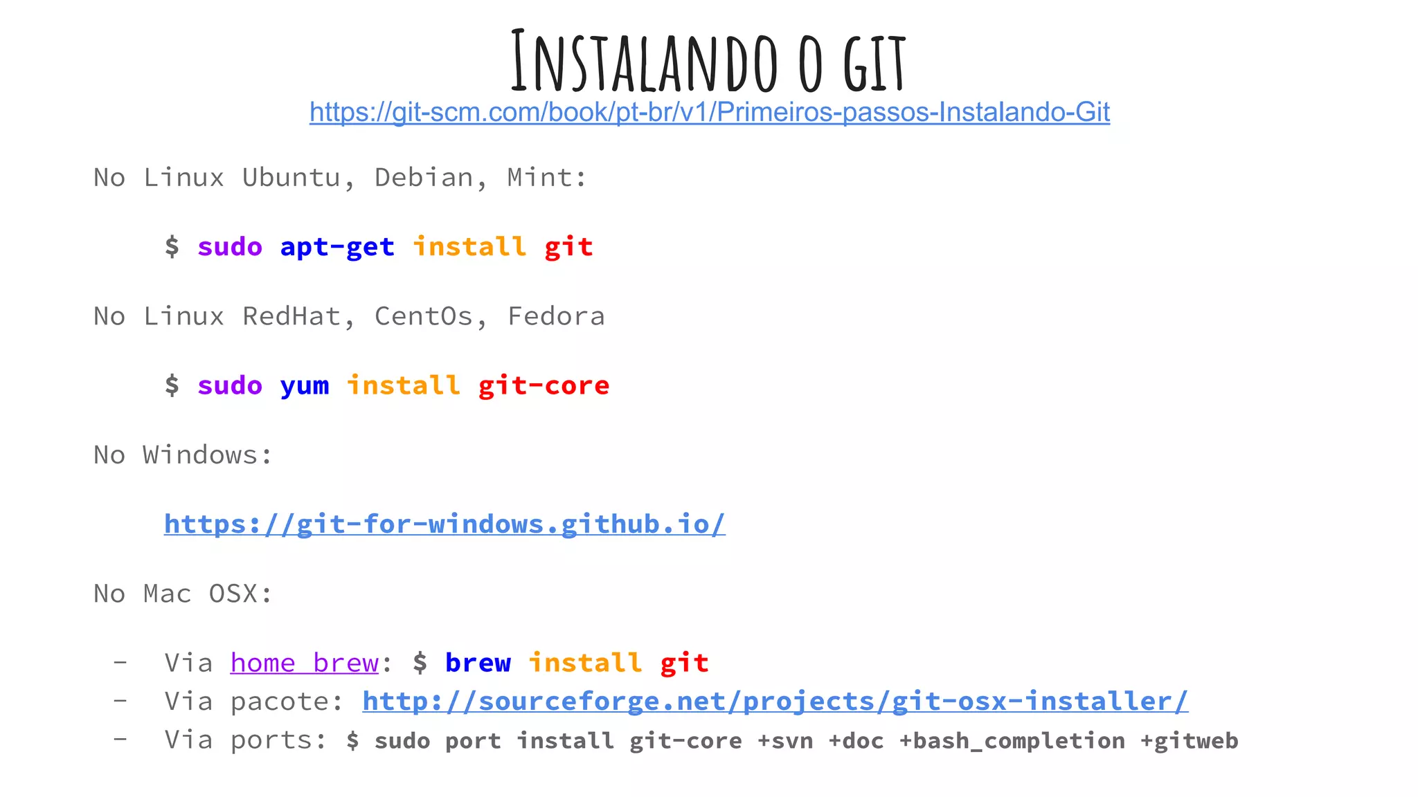 Instalando o githttps://git-scm.com/book/pt-br/v1/Primeiros-passos-Instalando-Git
No Linux Ubuntu, Debian, Mint:
$ sudo apt-get install git
No Linux RedHat, CentOs, Fedora
$ sudo yum install git-core
No Windows:
https://git-for-windows.github.io/
No Mac OSX:
- Via home brew: $ brew install git
- Via pacote: http://sourceforge.net/projects/git-osx-installer/
- Via ports: $ sudo port install git-core +svn +doc +bash_completion +gitweb
 