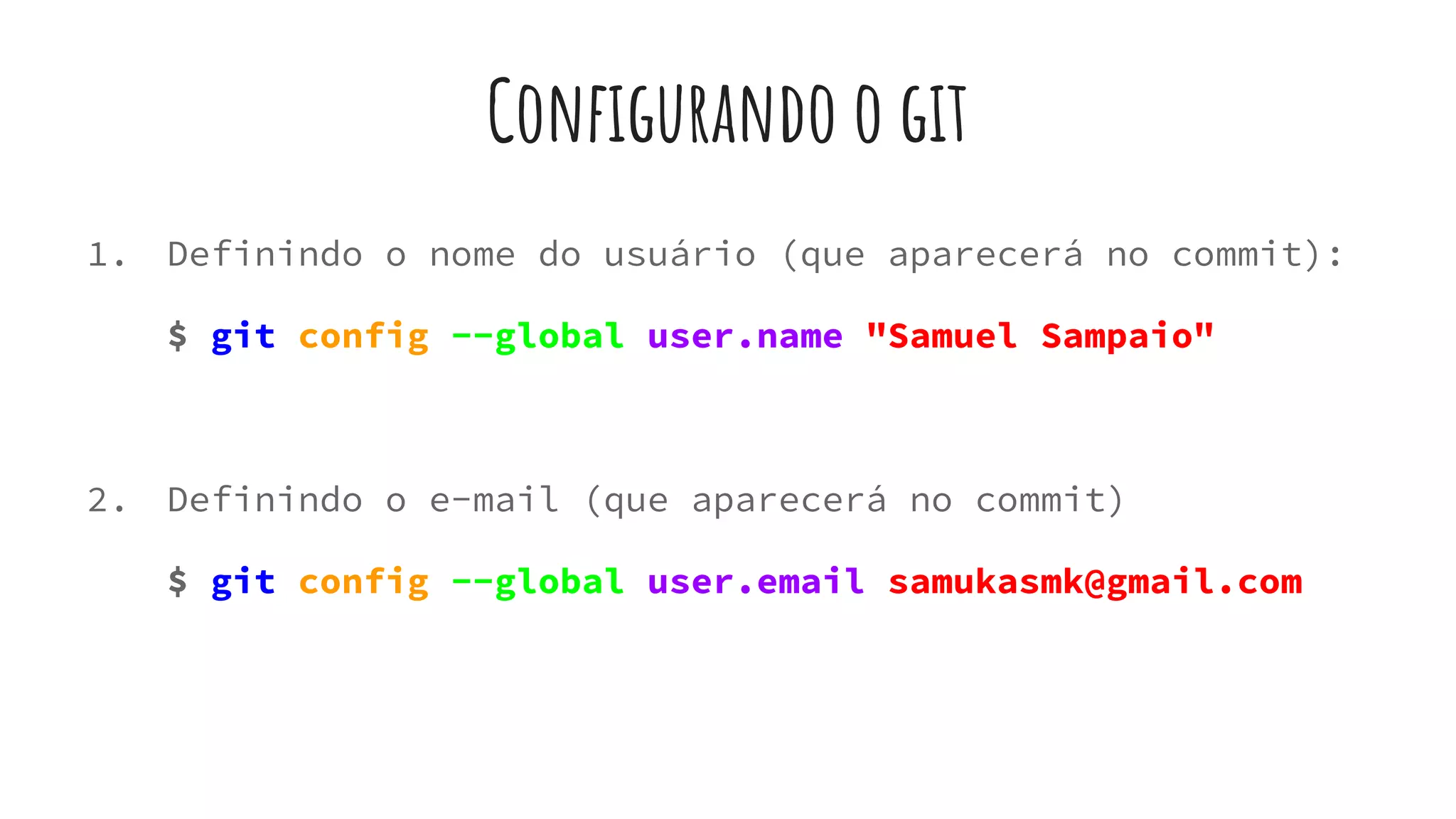 Configurando o git
1. Definindo o nome do usuário (que aparecerá no commit):
$ git config --global user.name "Samuel Sampaio"
2. Definindo o e-mail (que aparecerá no commit)
$ git config --global user.email samukasmk@gmail.com
 