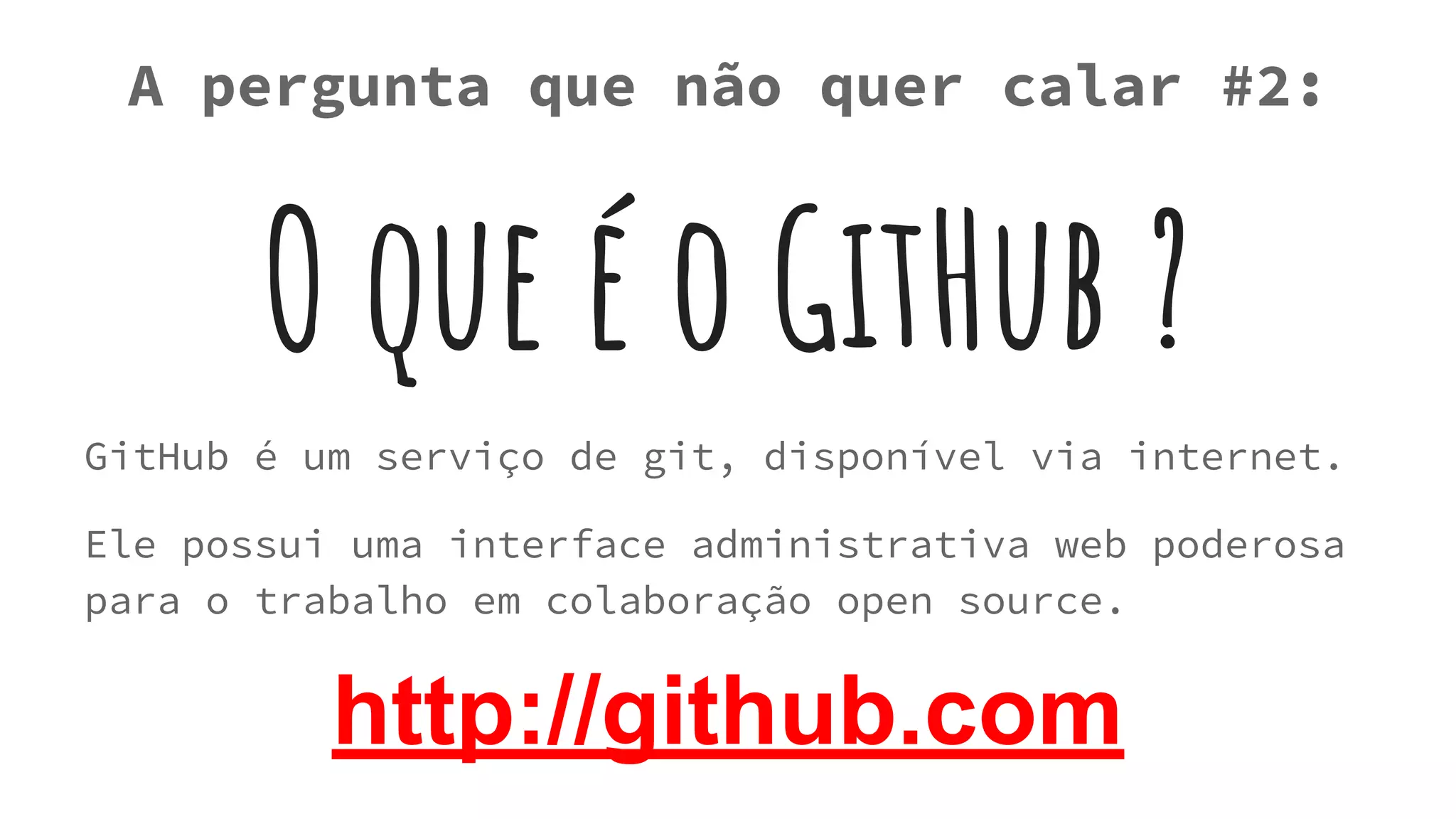 O que é o GitHub ?
GitHub é um serviço de git, disponível via internet.
Ele possui uma interface administrativa web poderosa
para o trabalho em colaboração open source.
A pergunta que não quer calar #2:
http://github.com
 