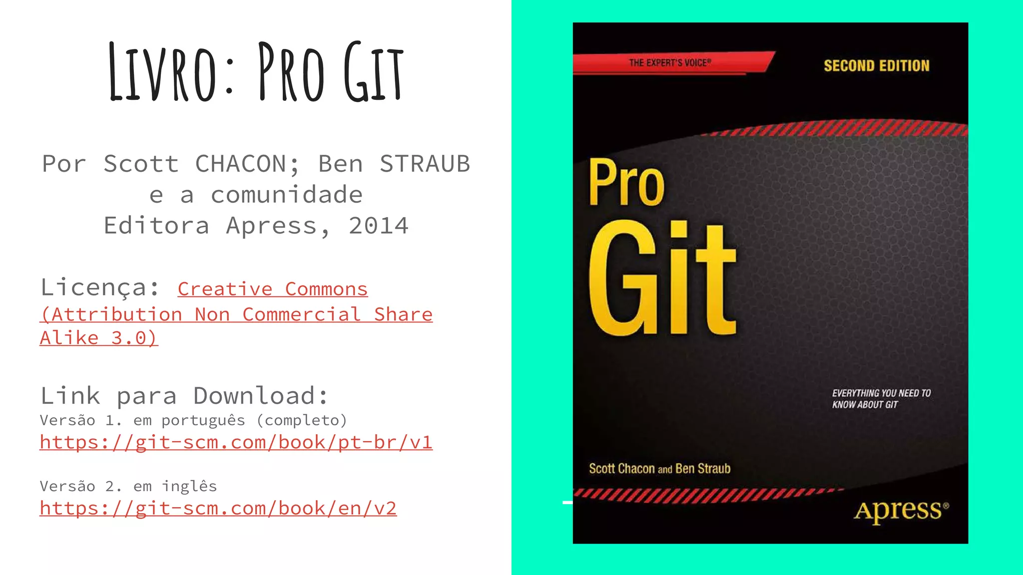 Livro: Pro Git
Por Scott CHACON; Ben STRAUB
e a comunidade
Editora Apress, 2014
Licença: Creative Commons
(Attribution Non Commercial Share
Alike 3.0)
Link para Download:
Versão 1. em português (completo)
https://git-scm.com/book/pt-br/v1
Versão 2. em inglês
https://git-scm.com/book/en/v2
 