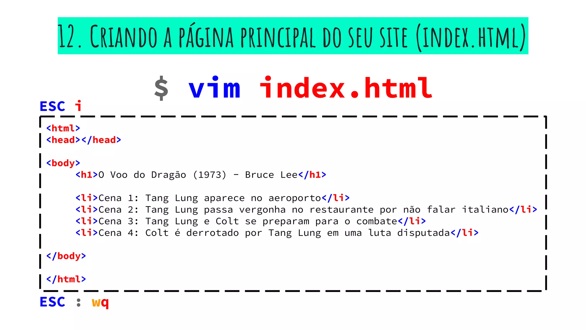 $ vim index.html
12. Criando a página principal do seu site (index.html)
<html>
<head></head>
<body>
<h1>O Voo do Dragão (1973) - Bruce Lee</h1>
<li>Cena 1: Tang Lung aparece no aeroporto</li>
<li>Cena 2: Tang Lung passa vergonha no restaurante por não falar italiano</li>
<li>Cena 3: Tang Lung e Colt se preparam para o combate</li>
<li>Cena 4: Colt é derrotado por Tang Lung em uma luta disputada</li>
</body>
</html>
ESC : wq
ESC i
 