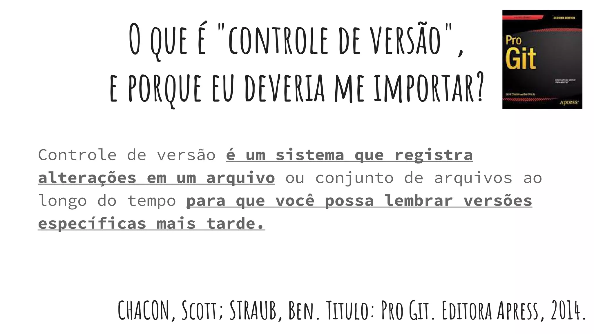 O que é "controle de versão",
e porque eu deveria me importar?
Controle de versão é um sistema que registra
alterações em um arquivo ou conjunto de arquivos ao
longo do tempo para que você possa lembrar versões
específicas mais tarde.
CHACON, Scott; STRAUB, Ben. Titulo: Pro Git. Editora Apress, 2014.
 
