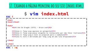 $ vim index.html
12. Criando a página principal do seu site (index.html)
<html>
<head></head>
<body>
<h1>O Voo do Dragão (1973) - Bruce Lee</h1>
<li>Cena 1: Tang Lung aparece no aeroporto</li>
<li>Cena 2: Tang Lung passa vergonha no restaurante por não falar italiano</li>
<li>Cena 3: Tang Lung e Colt se preparam para o combate</li>
<li>Cena 4: Colt é derrotado por Tang Lung em uma luta disputada</li>
</body>
</html>
ESC : wq
ESC i
 