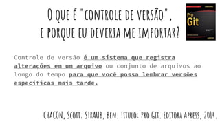 O que é "controle de versão",
e porque eu deveria me importar?
Controle de versão é um sistema que registra
alterações em um arquivo ou conjunto de arquivos ao
longo do tempo para que você possa lembrar versões
específicas mais tarde.
CHACON, Scott; STRAUB, Ben. Titulo: Pro Git. Editora Apress, 2014.
 