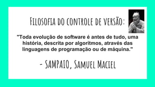 Filosofia do controle de versão:
"Toda evolução de software é antes de tudo, uma
história, descrita por algoritmos, através das
linguagens de programação ou de máquina."
- SAMPAIO, Samuel Maciel
 