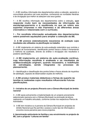 1 - A BE recolheu informação dos departamentos sobre a colecção, apoiando a
comunidade educativa nas suas escolhas, conhecendo as novidades literárias
e de divulgação que melhor se adeqúem aos seus gostos.

1 - A BE recolheu informação dos departamentos sobre a colecção, que
responde muito bem às necessidades de informação da
escola/agrupamento e é equilibrada no que se refere aos
suportes (impresso e não impresso) e às diferentes áreas
(recreativa e relacionada com o currículo).

1 - Foi recolhida informação actualizada dos departamentos
sobre possíveis aquisições para ampliar a colecção da BE.

 2- A BE promove sistematicamente mecanismos de avaliação cujos
resultados são utilizados na planificação no trabalho

2 - A BE implementa um sistema de auto-avaliação sistemático que controla o
processo de funcionamento, identificando pontos fracos e fortes e fomentando
a melhoria da qualidade, através da análise e divulgação dos resultados e
posterior planificação.

2 - A BE implementa um sistema de auto-avaliação contínuo,
cuja informação recolhida é analisada e os resultados da
análise/avaliação originam, quando necessário, a redefinição
de    estratégias,  sendo    integrados no   processo     de
planeamento.

2 – Identificação e classificação dos pontos fortes e fracos através de inquéritos
de satisfação, capazes de desencadear acções de melhoria.

2 - A BE produz materiais didácticos e fichas de suporte às
tarefas aí realizadas cujos resultados influenciarão futuras
planificações.


3 – Iniciativa de um projecto (Parceria com a Câmara Municipal) de âmbito
nacional

3 – A BE apoia activamente a implementação de um projecto previamente
seleccionado (parceria com a Câmara Municipal) na promoção da leitura,
realizando um trabalho articulado, conforme consta nos respectivos Planos de
Actividades.

3- A BE tem iniciativa ou é parceira da Câmara Municipal em projectos de
   âmbito Nacional que lhe permite o acesso a outro tipo de informação e
   encontra novos parceiros para novos projectos.

4. Aproximação estimulante às famílias e seu envolvimento no projecto da
BE, com o projecto “Leituras em família”
 