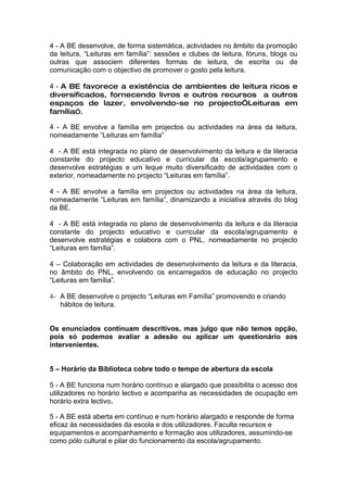 4 - A BE desenvolve, de forma sistemática, actividades no âmbito da promoção
da leitura, “Leituras em família”: sessões e clubes de leitura, fóruns, blogs ou
outras que associem diferentes formas de leitura, de escrita ou de
comunicação com o objectivo de promover o gosto pela leitura.

4 - A BE favorece a existência de ambientes de leitura ricos e
diversificados, fornecendo livros e outros recursos a outros
espaços de lazer, envolvendo-se no projecto”Leituras em
família”.

4 - A BE envolve a família em projectos ou actividades na área da leitura,
nomeadamente “Leituras em família”

4 - A BE está integrada no plano de desenvolvimento da leitura e da literacia
constante do projecto educativo e curricular da escola/agrupamento e
desenvolve estratégias e um leque muito diversificado de actividades com o
exterior, nomeadamente no projecto “Leituras em família”.

4 - A BE envolve a família em projectos ou actividades na área da leitura,
nomeadamente “Leituras em família”, dinamizando a iniciativa através do blog
da BE.

4 - A BE está integrada no plano de desenvolvimento da leitura e da literacia
constante do projecto educativo e curricular da escola/agrupamento e
desenvolve estratégias e colabora com o PNL, nomeadamente no projecto
“Leituras em família”.

4 – Colaboração em actividades de desenvolvimento da leitura e da literacia,
no âmbito do PNL, envolvendo os encarregados de educação no projecto
“Leituras em família”.

4- A BE desenvolve o projecto “Leituras em Família” promovendo e criando
   hábitos de leitura.


Os enunciados continuam descritivos, mas julgo que não temos opção,
pois só podemos avaliar a adesão ou aplicar um questionário aos
intervenientes.


5 – Horário da Biblioteca cobre todo o tempo de abertura da escola

5 - A BE funciona num horário contínuo e alargado que possibilita o acesso dos
utilizadores no horário lectivo e acompanha as necessidades de ocupação em
horário extra lectivo.

5 - A BE está aberta em contínuo e num horário alargado e responde de forma
eficaz às necessidades da escola e dos utilizadores. Faculta recursos e
equipamentos e acompanhamento e formação aos utilizadores, assumindo-se
como pólo cultural e pilar do funcionamento da escola/agrupamento.
 