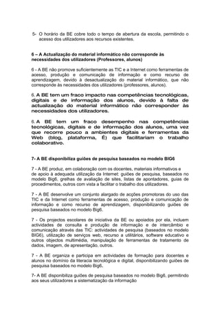 5- O horário da BE cobre todo o tempo de abertura da escola, permitindo o
   acesso dos utilizadores aos recursos existentes.


6 – A Actualização do material informático não corresponde às
necessidades dos utilizadores (Professores, alunos)

6 - A BE não promove suficientemente as TIC e a Internet como ferramentas de
acesso, produção e comunicação de informação e como recurso de
aprendizagem, devido à desactualização do material informático, que não
corresponde às necessidades dos utilizadores (professores, alunos).

6. A BE tem um fraco impacto nas competências tecnológicas,
digitais e de informação dos alunos, devido à falta de
actualização do material informático não corresponder às
necessidades dos utilizadores.

6. A BE tem um fraco desempenho nas competências
tecnológicas, digitais e de informação dos alunos, uma vez
que recorre pouco a ambientes digitais e ferramentas da
Web (blog, plataforma, …) que facilitariam o trabalho
colaborativo.


7- A BE disponibiliza guiões de pesquisa baseados no modelo BIG6

7 - A BE produz, em colaboração com os docentes, materiais informativos e
de apoio à adequada utilização da Internet: guiões de pesquisa, baseados no
modelo Big6, grelhas de avaliação de sites, listas de apontadores, guias de
procedimentos, outros com vista a facilitar o trabalho dos utilizadores.

7 - A BE desenvolve um conjunto alargado de acções promotoras do uso das
TIC e da Internet como ferramentas de acesso, produção e comunicação de
informação e como recurso de aprendizagem, disponibilizando guiões de
pesquisa baseados no modelo Big6.

7 - Os projectos escolares de iniciativa da BE ou apoiados por ela, incluem
actividades de consulta e produção de informação e de intercâmbio e
comunicação através das TIC: actividades de pesquisa (baseados no modelo
BIG6), utilização de serviços web, recurso a utilitários, software educativo e
outros objectos multimédia, manipulação de ferramentas de tratamento de
dados, imagem, de apresentação, outros.

7 - A BE organiza e participa em actividades de formação para docentes e
alunos no domínio da literacia tecnológica e digital, disponibilizando guiões de
pesquisa baseados no modelo Big6.

7- A BE disponibiliza guiões de pesquisa baseados no modelo Big6, permitindo
aos seus utilizadores a sistematização da informação
 