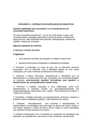 Actividade 2 – distinguir enunciados gerais de específicos

Apontar fragilidades dos enunciados 3 e 4 e transformá-los em
enunciados específicos

Os dois enunciados caracterizam – se por ser muito gerais e vagos, não
contendo tarefas, estratégias específicas e linhas de acção a implementar
nesse Domínio. Não contempla intervenientes, calendarização, métodos de
trabalho e objectivos a alcançar

Algumas hipóteses de melhoria:

3. Reforçar o trabalho articulado

Fragilidades:

   •   Que aspectos concretos de actuação se integram nesse termo

   •   Apontar interlocutores privilegiados e estabelecer prioridades

3. Promover a articulação ao longo do ano com os diferentes domínios
curriculares, com os docentes, com a Biblioteca pública ou com outras
instituições, com vista a melhorar as literacias da informação.

3. Incentivar a leitura informativa, associando-se e articulando com os
departamentos no desenvolvimento das actividades de ensino/aprendizagem
ou projectos, promovendo acções formativas que ajudem a
desenvolver as competências nessa área.

3. Promover o trabalho articulado e uma colaboração activa com
departamentos e docentes através da concepção/participação em
programas/projectos relacionados com a leitura: “Plano Nacional de Leitura” e
“Leituras em Família”

3. Consolidar o trabalho articulado com departamentos, docentes e abertura a
projectos externos (Biblioteca pública e Plano Nacional de Leitura)

3. Trabalhar     articuladamente     com docentes e departamentos na
implementação de estratégias para promoção da leitura por prazer (ficção e
não ficção): sessões e clubes de leitura, fóruns, blogs ou outras actividades
que associem formas de leitura e de escrita.

3. Colaborar activamente com os docentes na construção de estratégias que
melhorem as competências dos alunos a nível da leitura e das literacias
 