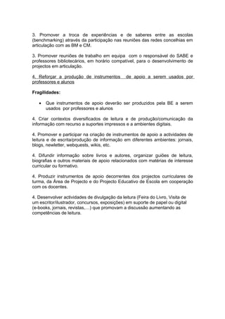 3. Promover a troca de experiências e de saberes entre as escolas
(benchmarking) através da participação nas reuniões das redes concelhias em
articulação com as BM e CM.

3. Promover reuniões de trabalho em equipa com o responsável do SABE e
professores bibliotecários, em horário compatível, para o desenvolvimento de
projectos em articulação.

4. Reforçar a produção de instrumentos         de apoio a serem usados por
professores e alunos

Fragilidades:

   •   Que instrumentos de apoio deverão ser produzidos pela BE a serem
       usados por professores e alunos

4. Criar contextos diversificados de leitura e de produção/comunicação da
informação com recurso a suportes impressos e a ambientes digitais.

4. Promover e participar na criação de instrumentos de apoio a actividades de
leitura e de escrita/produção de informação em diferentes ambientes: jornais,
blogs, newletter, webquests, wikis, etc.

4. Difundir informação sobre livros e autores, organizar guiões de leitura,
biografias e outros materiais de apoio relacionados com matérias de interesse
curricular ou formativo.

4. Produzir instrumentos de apoio decorrentes dos projectos curriculares de
turma, da Área de Projecto e do Projecto Educativo de Escola em cooperação
com os docentes.

4. Desenvolver actividades de divulgação da leitura (Feira do Livro, Visita de
um escritor/ilustrador, concursos, exposições) em suporte de papel ou digital
(e-books, jornais, revistas,…) que promovam a discussão aumentando as
competências de leitura.
 