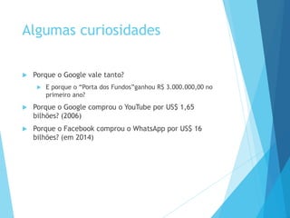 Algumas curiosidades 
 Porque o Google vale tanto? 
 E porque o “Porta dos Fundos”ganhou R$ 3.000.000,00 no 
primeiro ano? 
 Porque o Google comprou o YouTube por US$ 1,65 
bilhões? (2006) 
 Porque o Facebook comprou o WhatsApp por US$ 16 
bilhões? (em 2014) 
 