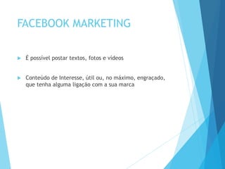 FACEBOOK MARKETING 
 É possível postar textos, fotos e vídeos 
 Conteúdo de Interesse, útil ou, no máximo, engraçado, 
que tenha alguma ligação com a sua marca 
 