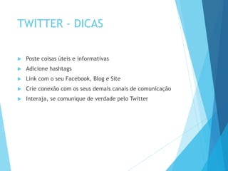 TWITTER - DICAS 
 Poste coisas úteis e informativas 
 Adicione hashtags 
 Link com o seu Facebook, Blog e Site 
 Crie conexão com os seus demais canais de comunicação 
 Interaja, se comunique de verdade pelo Twitter 
 