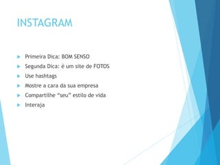INSTAGRAM 
 Primeira Dica: BOM SENSO 
 Segunda Dica: é um site de FOTOS 
 Use hashtags 
 Mostre a cara da sua empresa 
 Compartilhe “seu” estilo de vida 
 Interaja 
 