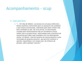 Acompanhamento - scup 
 Case José Serra 
 “... Em dias de debate, o processo era um pouco diferente... 
Nossos analistas transmitiam para os assessores do candidato 
o que estava acontecendo, indicando quais falas tinham sido 
bem recebidas ou não. De certa forma, as informações 
trazidas pelo monitoramento são um termômetro muito 
melhor que os grupos focais, selecionados pela consultoria de 
marketing para saber qual candidato tem um desempenho 
melhor no debate. Uma ferramenta de monitoramento é uma 
tecnologia de pesquisa acessível, que permite conhecer a 
opinião, espontânea e em tempo real, de milhares de 
pessoas, sobre qualquer assunto.” 
 