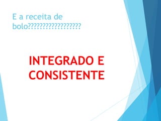 E a receita de 
bolo?????????????????? 
INTEGRADO E 
CONSISTENTE 
 