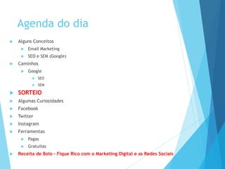 Agenda do dia 
 Alguns Conceitos 
 Email Marketing 
 SEO e SEM (Google) 
 Caminhos 
 Google 
 SEO 
 SEM 
 SORTEIO 
 Algumas Curiosidades 
 Facebook 
 Twitter 
 Instagram 
 Ferramentas 
 Pagas 
 Gratuitas 
 Receita de Bolo – Fique Rico com o Marketing Digital e as Redes Sociais 
 