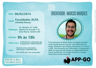 Data:

08/02/2014

Local:

Orientador: marcos marques

Faculdades ALFA
(Unidade Bueno)

Av. Mutirão, Nº 2.600
Endereço: (Abaixo da Avenida T-9)
Setor Bueno, Goiânia-GO

Horário:

9h às 18h
Profissionais e estudantes de

Público Alvo: Propaganda e Mídia ON/OFF
Valor:

Gratuito para associados
APP Goiás e SINAPRO-GO*
R$ 120,00 para não associados

Workshop de mídia e
planejamento digital

É Coordenador de Mídia Online da Agnelo Pacheco,
onde atende diversos clientes como Ministério da
Saúde, Ministério das Cidades, Ministério do Turismo
e SESI. Tem formação em Publicidade e Propaganda e
MBA em Comunicação Digital em Mídia/Multimídia.
Possui certificação em Google Analytics e Google
Searh Advertising Advanced.

*Cada agência associada ao SINAPRO-GO tem direito a no máximo 02 convites

JOB:

 