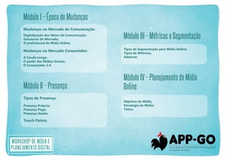 Módulo I – Época de Mudanças
Mudanças no Mercado de Comunicação:
Digitalização dos Meios de Comunicação;
Estruturas de Mercado;
O profissional de Mídia Online.

Mudanças no Mercado Consumidor:
A Cauda Longa;
O poder das Mídias Sociais;
O Consumidor 2.0.

Módulo II – Presença
Tipos de Presença:
Presença Própria;
Presença Paga;
Presença Ganha.

Touch Points.

Workshop de mídia e
planejamento digital

Módulo III – Métricas e Segmentação
Tipos de Segmentação para Mídia Online;
Tipos de Métricas;
Adserver.

Módulo IV – Planejamento de Mídia
Online
Objetivo de Mídia;
Estratégia de Mídia;
Tática.

 