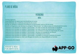 plano de mídia
PATROCÍNIO
Mídia:
10 (Dez) Ingressos
Disponibilização de espaço para merchandising no evento
Disponibilização dos e-mails dos participantes do evento
Entrega de panfletos e materiais de divulgação do apresentador junto ao kit do evento
Inclusão de logomarca com destaque na categoria “Patrocinador” em todas as peças de comunicação do evento
Logomarca com destaque na categoria “Patrocinador” em todas as peças de comunicação no Facebook
Logomarca com destaque na categoria “Patrocinador” em todas as peças de comunicação no Twitter
Logomarca com destaque na categoria “Patrocinador” nas camisetas da equipe de organização do evento
Logomarca com destaque na categoria “Patrocinador” nas peças de propaganda na internet
Logomarca com destaque na categoria “Patrocinador” no Background do evento
Logomarca com destaque na categoria “Patrocinador” no projetor em diversos momentos do evento
Logomarca com destaque no vídeo com filmagem do evento a ser disponibilizado no YouTube
Investimento: R$ 4.536,95

Workshop de mídia e
planejamento digital

 