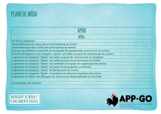 plano de mídia
APOIO
Mídia:
05 (Cinco) Ingressos
Disponibilização de espaço para merchandising no evento
Disponibilização dos e-mails dos participantes do evento
Entrega de panfletos e materiais de divulgação do apresentador junto ao kit do evento
Inclusão de logomarca na categoria “Apoio” em todas as peças de comunicação do evento
Logomarca na categoria “Apoio” em todas as peças de comunicação no Facebook
Logomarca na categoria “Apoio” em todas as peças de comunicação no Twitter
Logomarca na categoria “Apoio” nas camisetas da equipe de organização do evento
Logomarca na categoria “Apoio” nas peças de propaganda na internet
Logomarca na categoria “Apoio” no Background do evento
Logomarca na categoria “Apoio” no projetor em diversos momentos do evento
Logomarca no vídeo com filmagem do evento a ser disponibilizado no YouTube
Investimento: R$ 3.024,63

Workshop de mídia e
planejamento digital

 