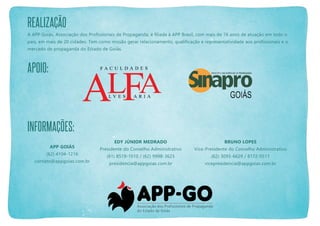 Realização
A APP Goiás, Associação dos Profissionais de Propaganda, é filiada à APP Brasil, com mais de 76 anos de atuação em todo o
país, em mais de 20 cidades. Tem como missão gerar relacionamento, qualificação e representatividade aos profissionais e o
mercado de propaganda do Estado de Goiás.

Apoio:

informações:
APP Goiás
(62) 4104-1216
contato@appgoias.com.br

Edy Júnior Medrado

Bruno Lopes

Presidente do Conselho Administrativo

Vice-Presidente do Conselho Administrativo

(61) 8519-1010 / (62) 9998-3623

(62) 3093-6629 / 8172-0511

presidencia@appgoias.com.br

vicepresidencia@appgoias.com.br

 